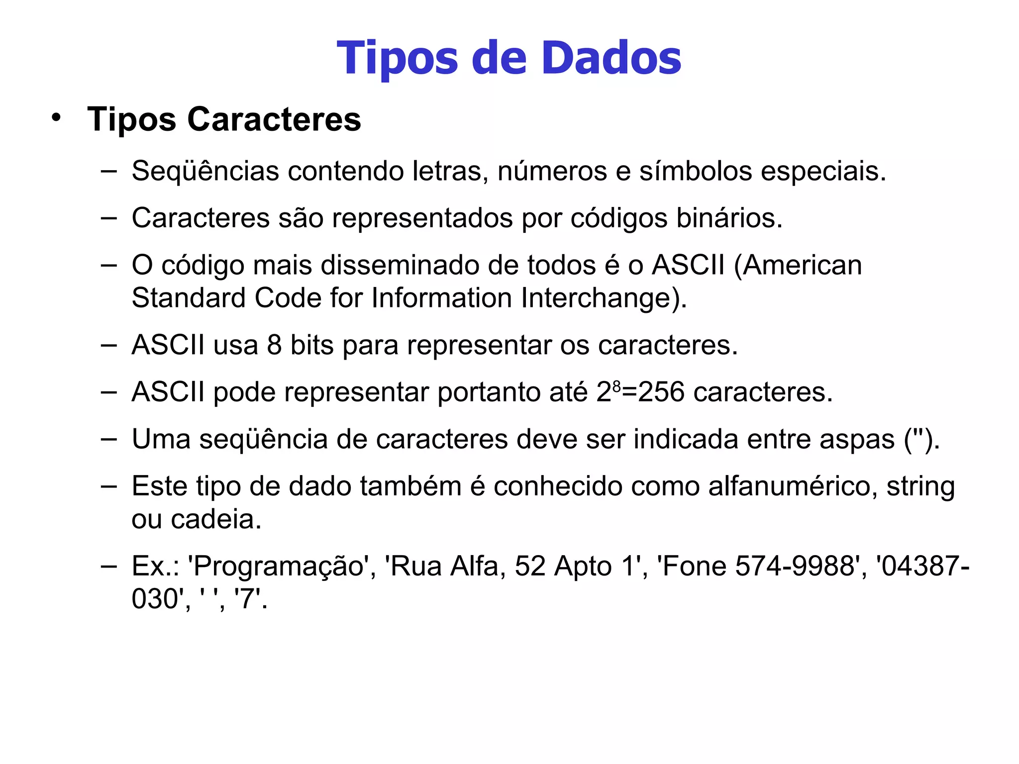 Tipos de Dados Tipos Caracteres Seqüências contendo letras, números e símbolos especiais. Caracteres são representados por códigos binários. O código mais disseminado de todos é o ASCII (American Standard Code for Information Interchange). ASCII usa 8 bits para representar os caracteres. ASCII pode representar portanto até 2 8 =256 caracteres. Uma seqüência de caracteres deve ser indicada entre aspas (''). Este tipo de dado também é conhecido como alfanumérico, string  ou cadeia. Ex.: 'Programação', 'Rua Alfa, 52 Apto 1', 'Fone 574-9988', '04387- 030', ' ', '7'. 