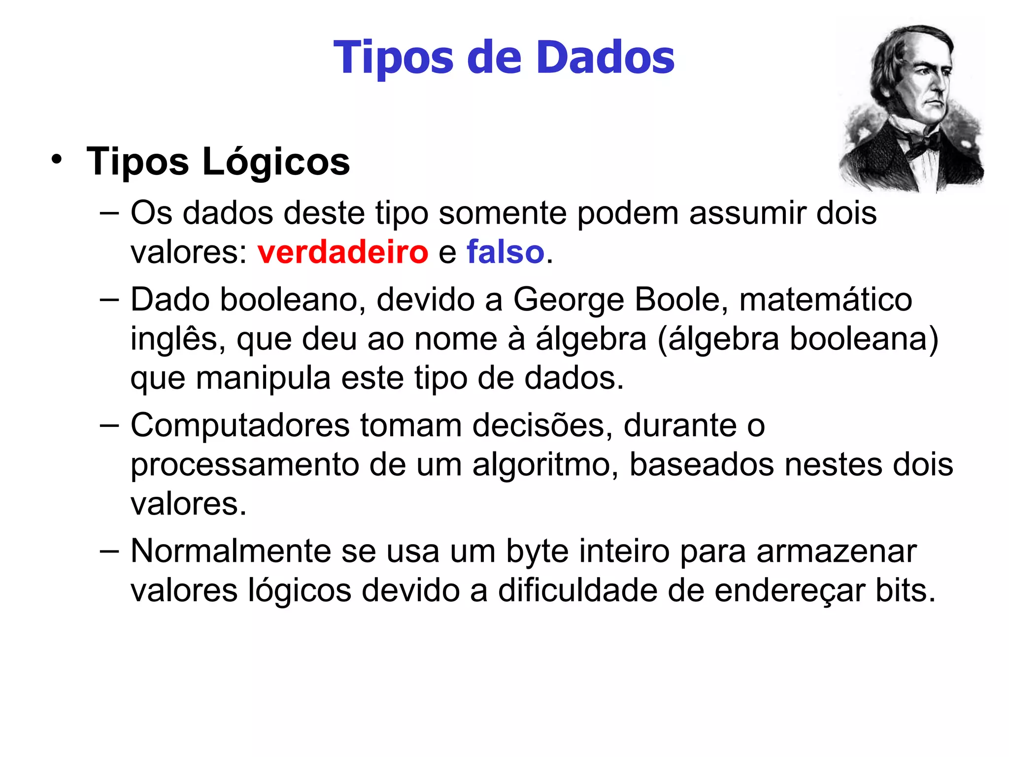 Tipos de Dados Tipos Lógicos Os dados deste tipo somente podem assumir dois valores:  verdadeiro  e  falso . Dado booleano, devido a George Boole, matemático inglês, que deu ao nome à álgebra (álgebra booleana) que manipula este tipo de dados. Computadores tomam decisões, durante o processamento de um algoritmo, baseados nestes dois valores. Normalmente se usa um byte inteiro para armazenar valores lógicos devido a dificuldade de endereçar bits. 