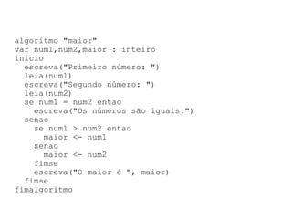 algoritmo "maior" var num1,num2,maior : inteiro inicio escreva("Primeiro número: ") leia(num1) escreva("Segundo número: ") leia(num2) se num1 = num2 entao escreva("Os números são iguais.") senao se num1 > num2 entao maior <- num1 senao maior <- num2 fimse escreva("O maior é ", maior) fimse fimalgoritmo 