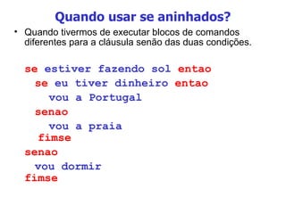 Quando usar se aninhados? Quando tivermos de executar blocos de comandos diferentes para a cláusula senão das duas condições. se  estiver fazendo sol  entao   se  eu tiver dinheiro  entao     vou a Portugal   senao     vou a praia   fimse senao     vou dormir fimse 