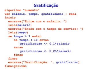 Gratificação algoritmo "aumento" var  salario, tempo, gratificacao  : real inicio escreva("Entre com o salario: ") leia( salario ) escreva("Entre com o tempo de servico: ") leia( tempo ) se  tempo > 1  entao se  tempo < 10  entao   gratificacao <- 0.1*salario senao   gratificacao <- 0.25*salario fimse fimse escreva("Gratificação: ",  gratificacao ) fimalgoritmo 