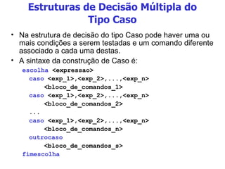 Estruturas de Decisão Múltipla do Tipo Caso Na estrutura de decisão do tipo Caso pode haver uma ou mais condições a serem testadas e um comando diferente associado a cada uma destas. A sintaxe da construção de Caso é: escolha  <expressao> caso  <exp_1>,<exp_2>,...,<exp_n> <bloco_de_comandos_1> caso  <exp_1>,<exp_2>,...,<exp_n> <bloco_de_comandos_2> ... caso  <exp_1>,<exp_2>,...,<exp_n> <bloco_de_comandos_n> outrocaso <bloco_de_comandos_s> fimescolha 