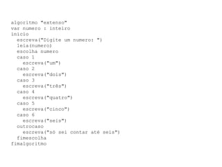algoritmo "extenso" var numero : inteiro inicio escreva("Digite um numero: ") leia(numero) escolha numero caso 1 escreva("um") caso 2 escreva("dois") caso 3 escreva("três") caso 4 escreva("quatro") caso 5 escreva("cinco") caso 6 escreva("seis") outrocaso escreva("só sei contar até seis") fimescolha fimalgoritmo 