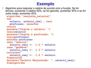 Exemplo Algoritmo para reajustar o salário de acordo com a função. Se for técnico, aumentar o salário 50%, se for gerente, aumentar 30% e se for outro cargo, aumentar 20%. algoritmo "reajuste_salarial" var salario ,  salario_reaj  : real profissao : caracter inicio escreva("Digite o salário: ") leia( salario ) escreva("Digite a profissão: ") leia( profissao ) escolha  profissao caso "técnico" salario_reaj  <-  1.5 *  salario caso "gerente" salario_reaj  <-  1.3 *  salario outrocaso salario_reaj  <-  1.2 *  salario fimescolha escreva("Salário Reajustado: ",  salario_reaj ) fimalgoritmo 