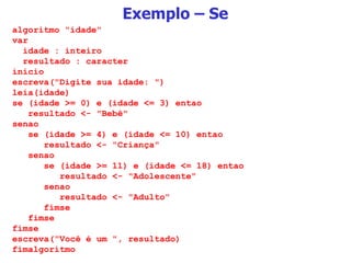 Exemplo – Se algoritmo "idade" var idade : inteiro resultado : caracter inicio escreva("Digite sua idade: ") leia(idade) se (idade >= 0) e (idade <= 3) entao resultado <- "Bebê" senao se (idade >= 4) e (idade <= 10) entao resultado <- "Criança" senao se (idade >= 11) e (idade <= 18) entao resultado <- "Adolescente" senao resultado <- "Adulto" fimse fimse fimse escreva("Você é um ", resultado) fimalgoritmo 