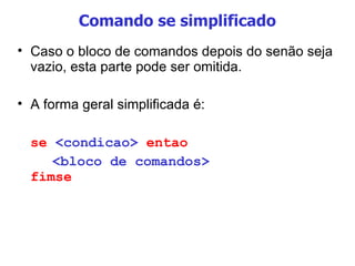 Comando se simplificado Caso o bloco de comandos depois do senão seja vazio, esta parte pode ser omitida. A forma geral simplificada é:  se  <condicao>  entao <bloco de comandos> fimse 