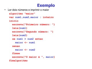 Exemplo Ler dois números e imprimir o maior algoritmo "maior" var  num1,num2,maior :  inteiro inicio escreva("Primeiro número: ") leia( num1 ) escreva("Segundo número: ") leia( num2 ) se  num1 > num2  entao maior  <-  num1 senao maior  <-  num2 fimse escreva("O maior é ",  maior ) fimalgoritmo 