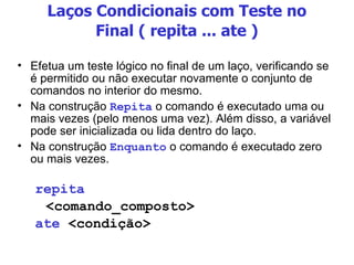 Laços Condicionais com Teste no Final ( repita ... ate ) Efetua um teste lógico no final de um laço, verificando se é permitido ou não executar novamente o conjunto de comandos no interior do mesmo. Na construção  Repita  o comando é executado uma ou mais vezes (pelo menos uma vez). Além disso, a variável pode ser inicializada ou lida dentro do laço. Na construção  Enquanto  o comando é executado zero ou mais vezes. repita <comando_composto> ate  <condição> 