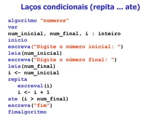 Laços condicionais (repita ... ate) algoritmo   "numeros" var num_inicial, num_final, i : inteiro inicio escreva ("Digite o número inicial: " ) leia (num_inicial) escreva ( "Digite o número final: " ) leia (num_final) i <- num_inicial repita escreval (i) i <- i + 1 ate  (i > num_final) escreva ( "fim" ) fimalgoritmo 