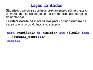 Laços contados São úteis quando se conhece previamente o número exato de vezes que se deseja executar um determinado conjunto de comandos. Estrutura dotada de mecanismos para contar o número de vezes que o corpo do laço é executado. para  <variável>  de  <início>  ate  <final>  faca <comando_composto> fimpara 