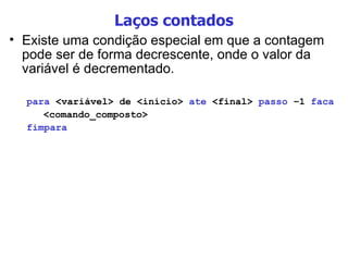 Laços contados Existe uma condição especial em que a contagem pode ser de forma decrescente, onde o valor da variável é decrementado. para  <variável> de <início>  ate  <final>  passo  –1  faca <comando_composto> fimpara 