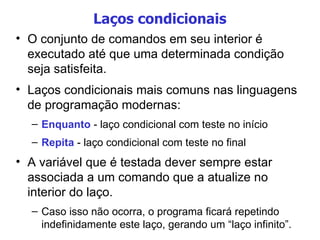 Laços condicionais O conjunto de comandos em seu interior é executado até que uma determinada condição seja satisfeita. Laços condicionais mais comuns nas linguagens de programação modernas: Enquanto  - laço condicional com teste no início Repita  - laço condicional com teste no final A variável que é testada dever sempre estar associada a um comando que a atualize no interior do laço. Caso isso não ocorra, o programa ficará repetindo indefinidamente este laço, gerando um “laço infinito”. 