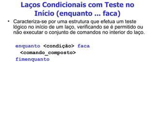 Laços Condicionais com Teste no Início (enquanto ... faca) Caracteriza-se por uma estrutura que efetua um teste lógico no início de um laço, verificando se é permitido ou não executar o conjunto de comandos no interior do laço. enquanto  <condição>  faca <comando_composto> fimenquanto 