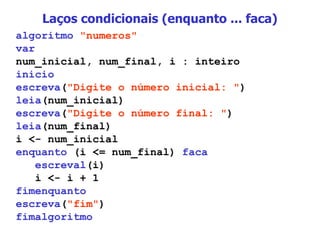 Laços condicionais (enquanto ... faca) algoritmo   "numeros" var num_inicial, num_final, i : inteiro inicio escreva ( "Digite o número inicial: " ) leia (num_inicial) escreva ( "Digite o número final: " ) leia (num_final) i <- num_inicial enquanto  (i <= num_final)  faca escreval (i) i <- i + 1 fimenquanto escreva ( "fim" ) fimalgoritmo 