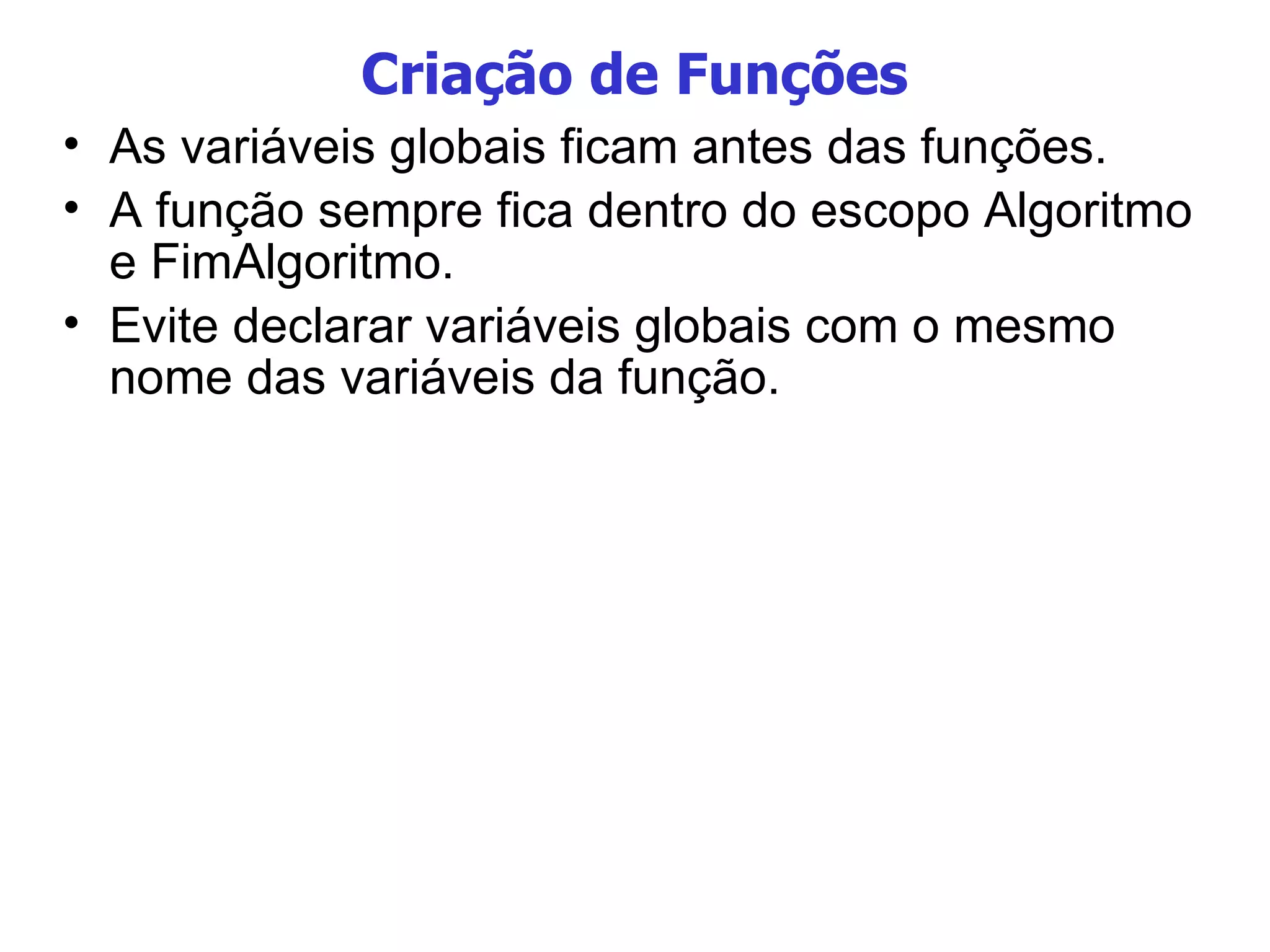 Criação de Funções As variáveis globais ficam antes das funções. A função sempre fica dentro do escopo Algoritmo e FimAlgoritmo. Evite declarar variáveis globais com o mesmo nome das variáveis da função. 