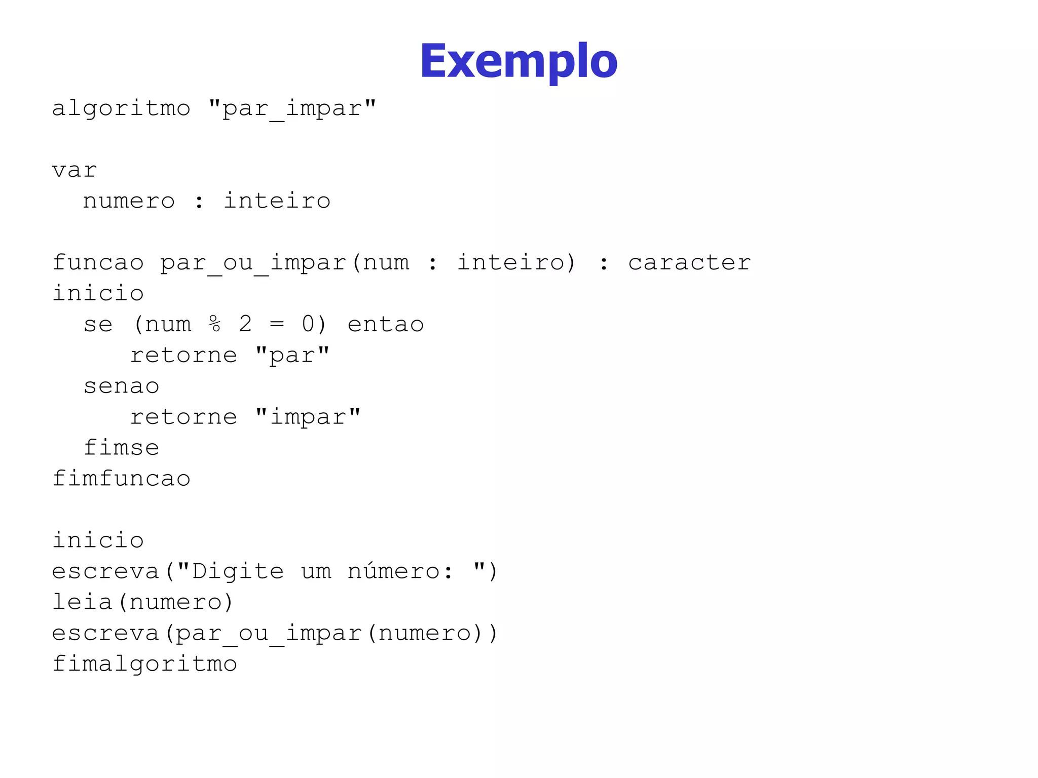 Exemplo algoritmo &quot;par_impar&quot; var numero : inteiro funcao par_ou_impar(num : inteiro) : caracter inicio se (num % 2 = 0) entao retorne &quot;par&quot; senao retorne &quot;impar&quot; fimse fimfuncao inicio escreva(&quot;Digite um número: &quot;) leia(numero) escreva(par_ou_impar(numero)) fimalgoritmo 
