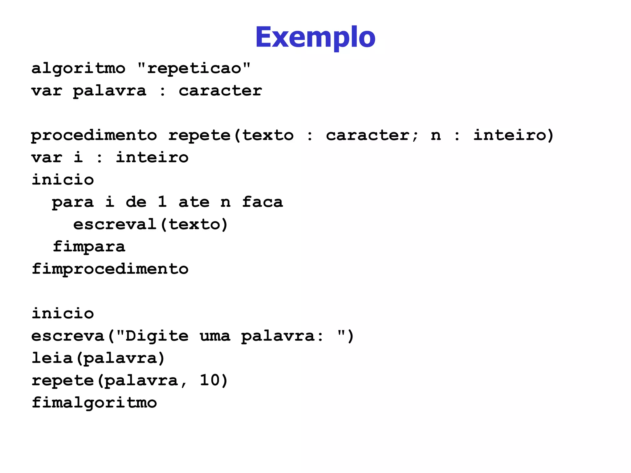 Exemplo algoritmo &quot;repeticao&quot; var palavra : caracter procedimento repete(texto : caracter; n : inteiro) var i : inteiro inicio para i de 1 ate n faca escreval(texto) fimpara fimprocedimento inicio escreva(&quot;Digite uma palavra: &quot;) leia(palavra) repete(palavra, 10) fimalgoritmo 