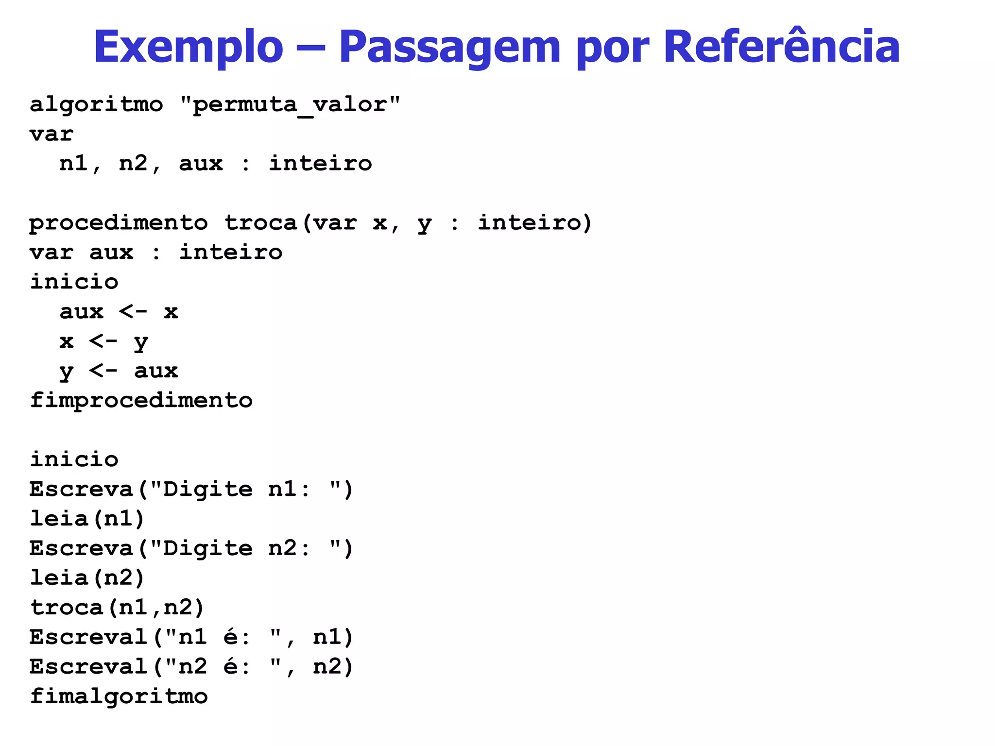 Exemplo – Passagem por Referência algoritmo &quot;permuta_valor&quot; var n1, n2, aux : inteiro procedimento troca(var x, y : inteiro) var aux : inteiro inicio aux <- x x <- y y <- aux fimprocedimento inicio Escreva(&quot;Digite n1: &quot;) leia(n1) Escreva(&quot;Digite n2: &quot;) leia(n2) troca(n1,n2) Escreval(&quot;n1 é: &quot;, n1) Escreval(&quot;n2 é: &quot;, n2) fimalgoritmo 