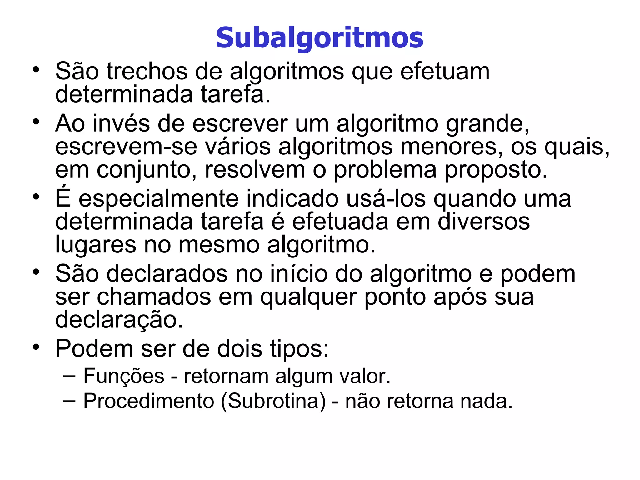 Subalgoritmos São trechos de algoritmos que efetuam determinada tarefa. Ao invés de escrever um algoritmo grande, escrevem-se vários algoritmos menores, os quais, em conjunto, resolvem o problema proposto. É especialmente indicado usá-los quando uma determinada tarefa é efetuada em diversos lugares no mesmo algoritmo. São declarados no início do algoritmo e podem ser chamados em qualquer ponto após sua declaração. Podem ser de dois tipos: Funções - retornam algum valor. Procedimento (Subrotina) - não retorna nada. 
