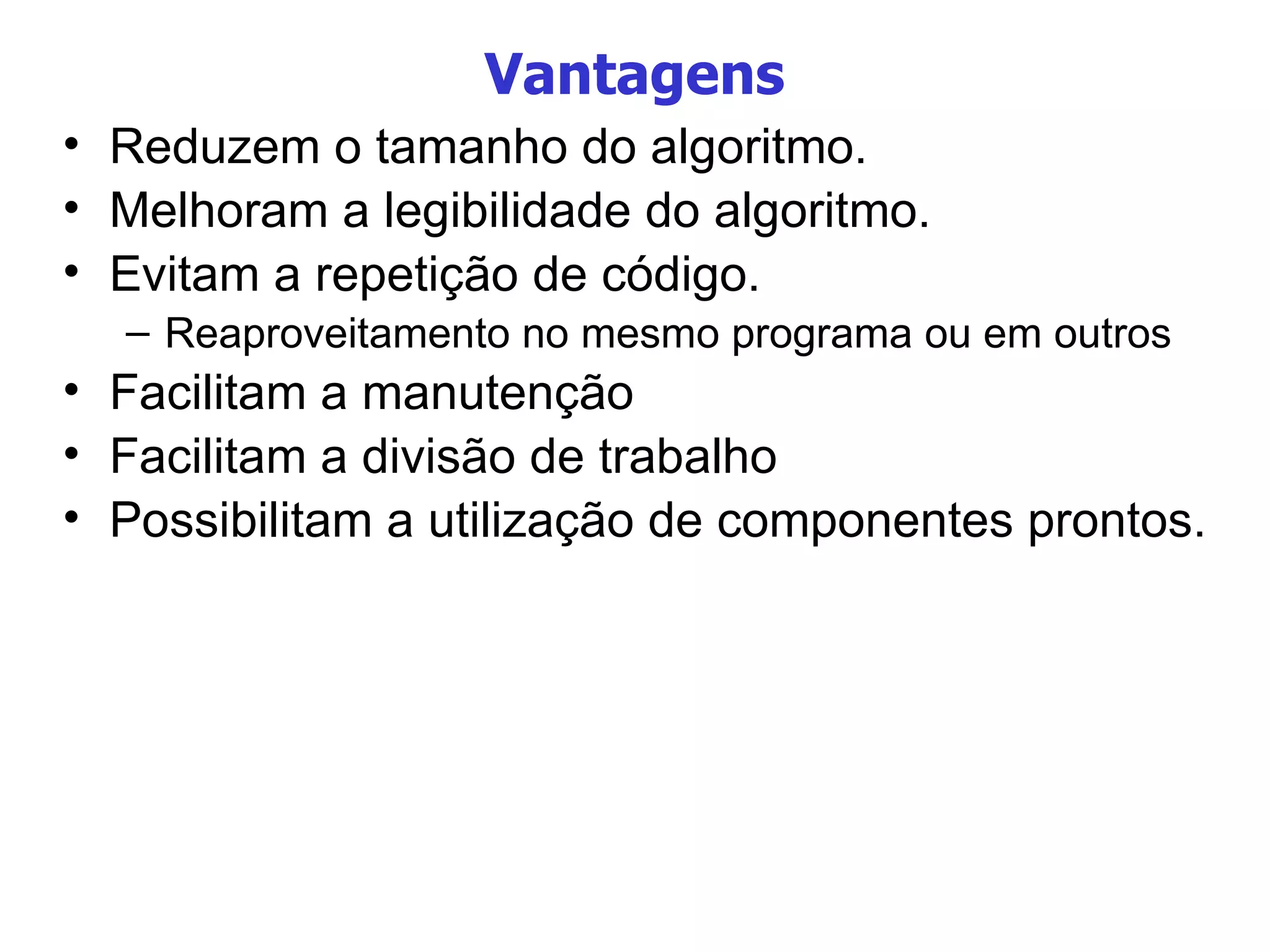 Vantagens Reduzem o tamanho do algoritmo. Melhoram a legibilidade do algoritmo. Evitam a repetição de código. Reaproveitamento no mesmo programa ou em outros Facilitam a manutenção Facilitam a divisão de trabalho Possibilitam a utilização de componentes prontos. 