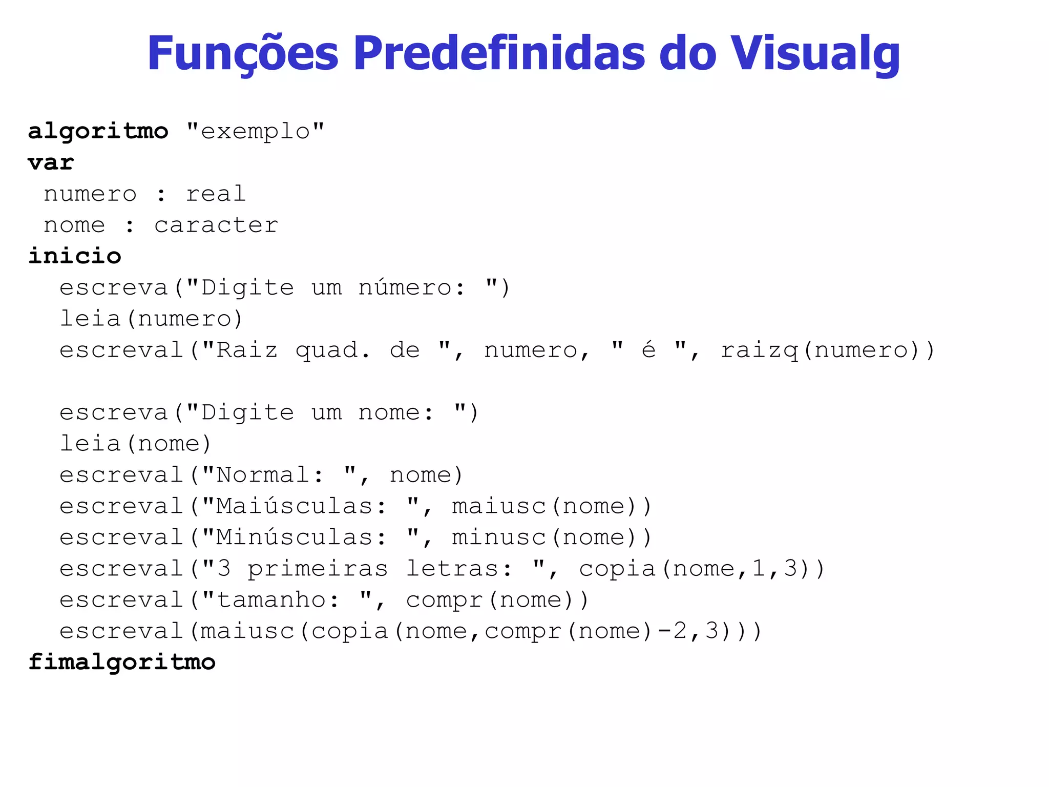Funções Predefinidas do Visualg algoritmo  &quot;exemplo&quot; var numero : real nome : caracter inicio escreva(&quot;Digite um número: &quot;) leia(numero) escreval(&quot;Raiz quad. de &quot;, numero, &quot; é &quot;, raizq(numero)) escreva(&quot;Digite um nome: &quot;) leia(nome) escreval(&quot;Normal: &quot;, nome) escreval(&quot;Maiúsculas: &quot;, maiusc(nome)) escreval(&quot;Minúsculas: &quot;, minusc(nome)) escreval(&quot;3 primeiras letras: &quot;, copia(nome,1,3)) escreval(&quot;tamanho: &quot;, compr(nome)) escreval(maiusc(copia(nome,compr(nome)-2,3))) fimalgoritmo 