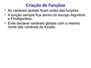 Criação de Funções As variáveis globais ficam antes das funções. A função sempre fica dentro do escopo Algoritmo e FimAlgoritmo. Evite declarar variáveis globais com o mesmo nome das variáveis da função. 