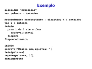 Exemplo algoritmo "repeticao" var palavra : caracter procedimento repete(texto : caracter; n : inteiro) var i : inteiro inicio para i de 1 ate n faca escreval(texto) fimpara fimprocedimento inicio escreva("Digite uma palavra: ") leia(palavra) repete(palavra, 10) fimalgoritmo 