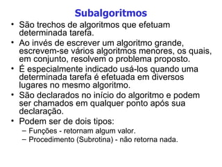 Subalgoritmos São trechos de algoritmos que efetuam determinada tarefa. Ao invés de escrever um algoritmo grande, escrevem-se vários algoritmos menores, os quais, em conjunto, resolvem o problema proposto. É especialmente indicado usá-los quando uma determinada tarefa é efetuada em diversos lugares no mesmo algoritmo. São declarados no início do algoritmo e podem ser chamados em qualquer ponto após sua declaração. Podem ser de dois tipos: Funções - retornam algum valor. Procedimento (Subrotina) - não retorna nada. 