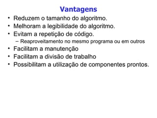 Vantagens Reduzem o tamanho do algoritmo. Melhoram a legibilidade do algoritmo. Evitam a repetição de código. Reaproveitamento no mesmo programa ou em outros Facilitam a manutenção Facilitam a divisão de trabalho Possibilitam a utilização de componentes prontos. 