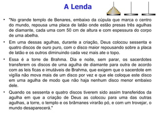 A Lenda "No grande templo de Benares, embaixo da cúpula que marca o centro do mundo, repousa uma placa de latão onde estão presas três agulhas de diamante, cada uma com 50 cm de altura e com espessura do corpo de uma abelha.  Em uma dessas agulhas, durante a criação, Deus colocou sessenta e quatro discos de ouro puro, com o disco maior repousando sobre a placa de latão e os outros diminuindo cada vez mais ate o topo.  Essa é a torre de Brahma. Dia e noite, sem parar, os sacerdotes transferem os discos de uma agulha de diamante para outra de acordo com as leis ficas e imutáveis de Brahma, que exigem que o sacerdote em vigília não mova mais de um disco por vez e que ele coloque este disco em uma agulha de modo que não haja nenhum disco menor embaixo dele.  Quando os sessenta e quatro discos tiverem sido assim transferidos da agulha em que a criação de Deus as colocou para uma das outras agulhas, a torre, o templo e os brâmanes virarão pó, e com um trovejar, o mundo desaparecerá." 