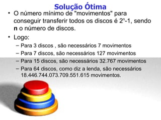 Solução Ótima O número mínimo de "movimentos" para conseguir transferir todos os discos é 2 n -1, sendo  n  o número de discos. Logo: Para 3 discos , são necessários 7 movimentos Para 7 discos, são necessários 127 movimentos Para 15 discos, são necessários 32.767 movimentos Para 64 discos, como diz a lenda, são necessários 18.446.744.073.709.551.615 movimentos. 