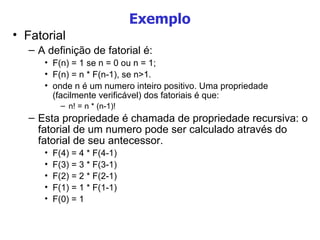 Exemplo Fatorial A definição de fatorial é: F(n) = 1 se n = 0 ou n = 1; F(n) = n * F(n-1), se n>1. onde n é um numero inteiro positivo. Uma propriedade (facilmente verificável) dos fatoriais é que: n! = n * (n-1)! Esta propriedade é chamada de propriedade recursiva: o fatorial de um numero pode ser calculado através do fatorial de seu antecessor. F(4) = 4 * F(4-1)‏ F(3) = 3 * F(3-1)‏ F(2) = 2 * F(2-1)‏ F(1) = 1 * F(1-1)‏ F(0) = 1 