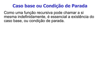 Caso base ou Condição de Parada Como uma função recursiva pode chamar a si mesma indefinidamente, é essencial a existência do caso base, ou condição de parada. 