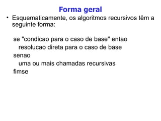 Forma geral Esquematicamente, os algoritmos recursivos têm a seguinte forma: se "condicao para o caso de base" entao resolucao direta para o caso de base senao uma ou mais chamadas recursivas fimse 