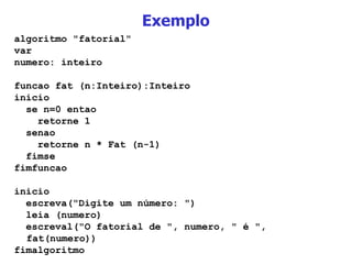 Exemplo algoritmo "fatorial" var numero: inteiro funcao fat (n:Inteiro):Inteiro inicio se n=0 entao retorne 1 senao retorne n * Fat (n-1)‏ fimse fimfuncao inicio escreva("Digite um número: ")‏ leia (numero)‏ escreval("O fatorial de ", numero, " é ", fat(numero))‏ fimalgoritmo 