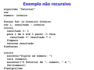 Exemplo não recursivo algoritmo "fatorial" var numero: inteiro funcao fat (n:Inteiro):Inteiro var i, resultado : inteiro inicio resultado <- 1 para i de n ate 1 passo -1 faca resultado <- resultado * i fimpara retorne resultado fimfuncao inicio escreva("Digite um número: ")‏ leia (numero)‏ escreval("O fatorial de ", numero, " é ", fat(numero))‏ fimalgoritmo 