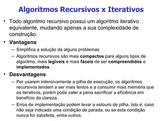 Algoritmos Recursivos x Iterativos Todo algoritmo recursivo possui um algoritmo iterativo equivalente, mudando apenas a sua complexidade de construção.  Vantagens Simplifica a solução de alguns problemas Algoritmos recursivos são mais  compactos  para alguns tipos de algoritmo, mais  legíveis  e mais  fáceis  de ser  compreendidos  e  implementados . Desvantagens Por usarem intensivamente a pilha de execução, os algoritmos recursivos tendem a ser mais lentos e a consumir mais memória que os iterativos, porém pode valer a pena sacrificar a eficiência em benefício da clareza. Erros de implementação podem levar a estouro de pilha. Isto é, caso não seja indicada uma condição de parada, ou se esta condição nunca for satisfeita, entre outros. 