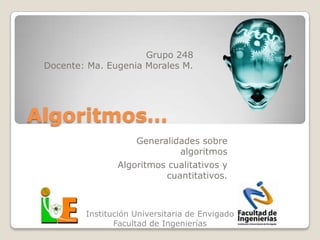 Grupo 248
 Docente: Ma. Eugenia Morales M.




Algoritmos…
                    Generalidades sobre
                             algoritmos
                Algoritmos cualitativos y
                          cuantitativos.



         Institución Universitaria de Envigado
                Facultad de Ingenierías
 
