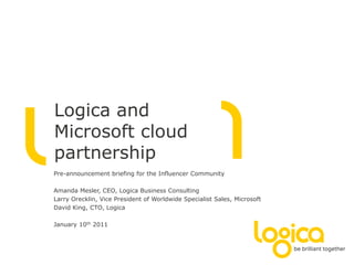Logica and
Microsoft cloud
partnership
Pre-announcement briefing for the Influencer Community

Amanda Mesler, CEO, Logica Business Consulting
Larry Orecklin, Vice President of Worldwide Specialist Sales, Microsoft
David King, CTO, Logica

January 10th 2011
 