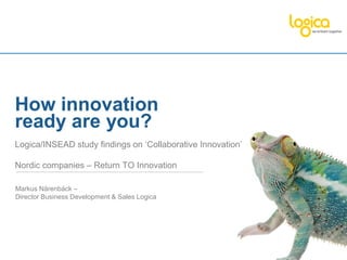 How innovation
ready are you?
Logica/INSEAD study findings on ‘Collaborative Innovation’

Nordic companies – Return TO Innovation

Markus Närenbäck –
Director Business Development & Sales Logica
 