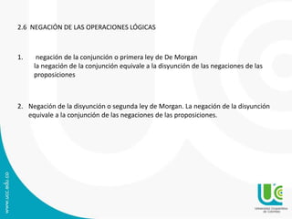 2.6 NEGACIÓN DE LAS OPERACIONES LÓGICAS
1. negación de la conjunción o primera ley de De Morgan
la negación de la conjunción equivale a la disyunción de las negaciones de las
proposiciones
2. Negación de la disyunción o segunda ley de Morgan. La negación de la disyunción
equivale a la conjunción de las negaciones de las proposiciones.
 