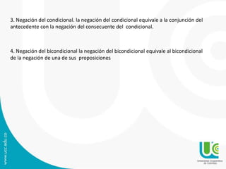 3. Negación del condicional. la negación del condicional equivale a la conjunción del
antecedente con la negación del consecuente del condicional.
4. Negación del bicondicional la negación del bicondicional equivale al bicondicional
de la negación de una de sus proposiciones
 
