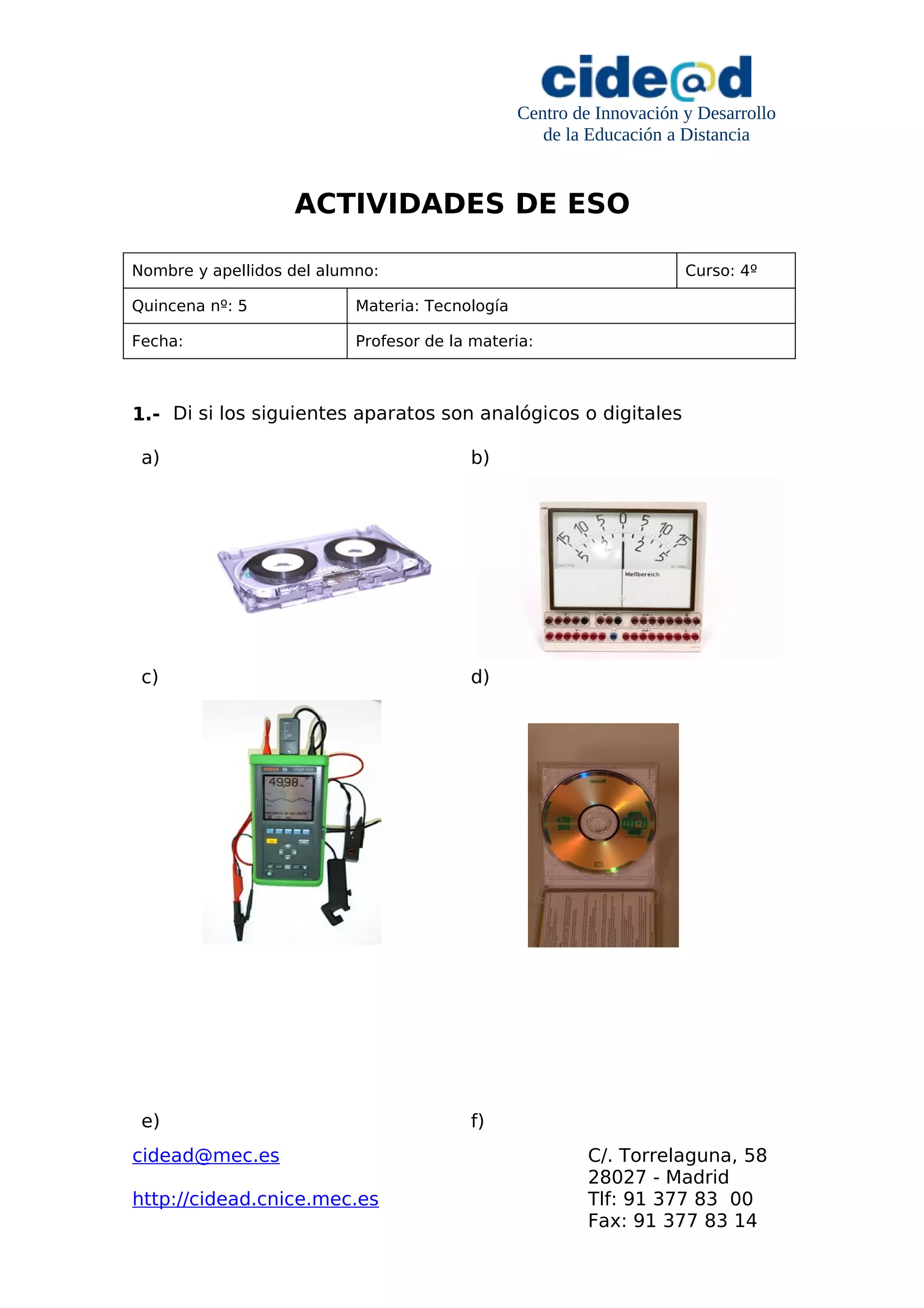 Centro de Innovación y Desarrollo
de la Educación a Distancia
ACTIVIDADES DE ESO
Nombre y apellidos del alumno: Curso: 4º
Quincena nº: 5 Materia: Tecnología
Fecha: Profesor de la materia:
1.- Di si los siguientes aparatos son analógicos o digitales
a) b)
c) d)
e) f)
cidead@mec.es C/. Torrelaguna, 58
28027 - Madrid
http://cidead.cnice.mec.es Tlf: 91 377 83 00
Fax: 91 377 83 14