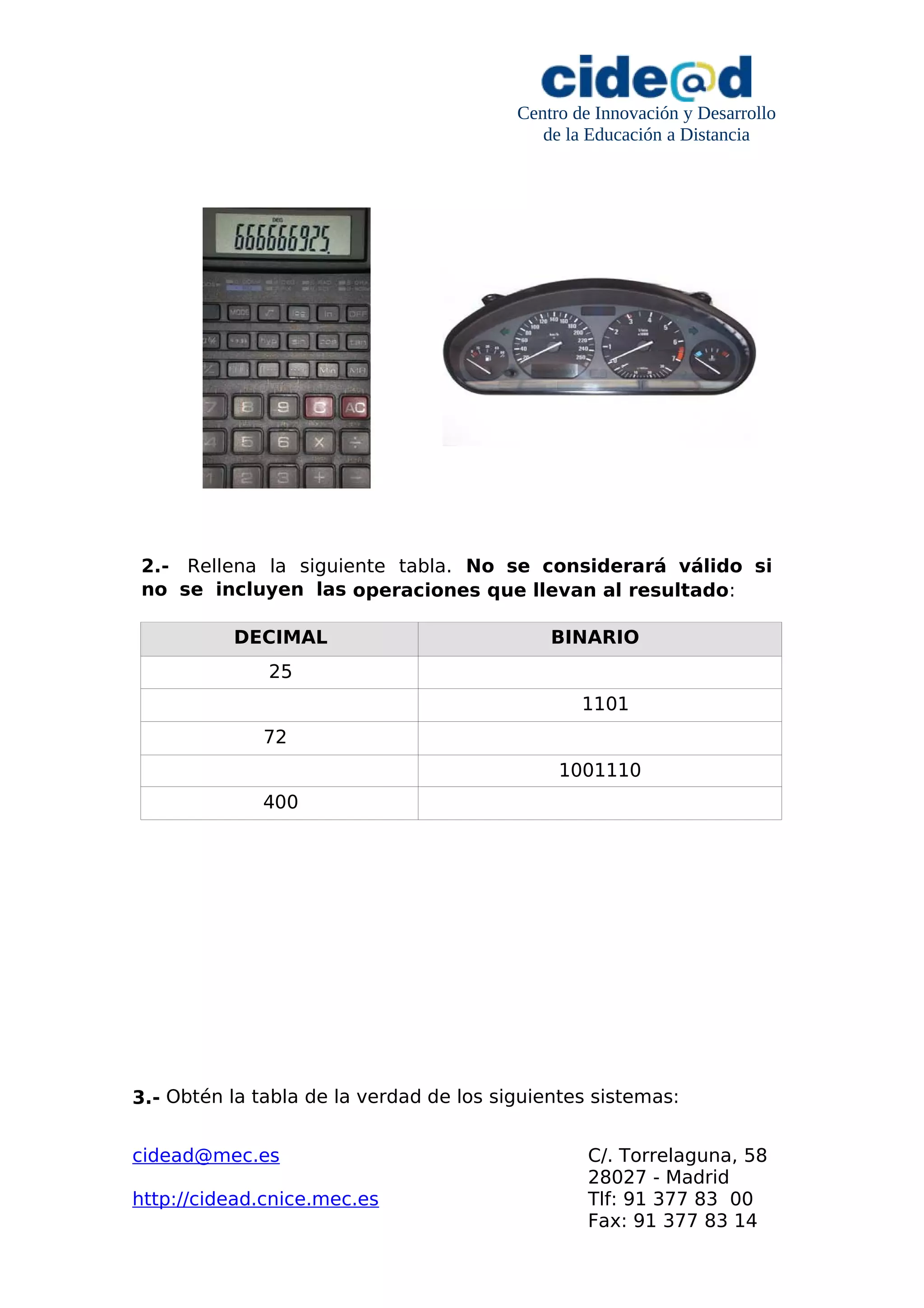 Centro de Innovación y Desarrollo
de la Educación a Distancia
2.- Rellena la siguiente tabla. No se considerará válido si
no se incluyen las operaciones que llevan al resultado:
DECIMAL BINARIO
25
1101
72
1001110
400
3.- Obtén la tabla de la verdad de los siguientes sistemas:
cidead@mec.es C/. Torrelaguna, 58
28027 - Madrid
http://cidead.cnice.mec.es Tlf: 91 377 83 00
Fax: 91 377 83 14