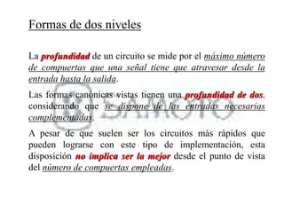 Formas de dos niveles
La profundidad de un circuito se mide por el máximo número
de compuertas que una señal tiene que atravesar desde la
entrada hasta la salida.
Las formas canónicas vistas tienen una profundidad de dos,
considerando que se dispone de las entradas necesarias
complementadas.
A pesar de que suelen ser los circuitos más rápidos que
pueden lograrse con este tipo de implementación, esta
disposición no implica ser la mejor desde el punto de vista
del número de compuertas empleadas.
 