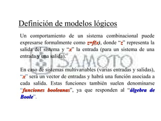 En caso de sistemas multivariables (varias entradas y salidas),
“x” será un vector de entradas y habrá una función asociada a
cada salida. Estas funciones también suelen denominarse
“funciones booleanas”, ya que responden al “álgebra de
Boole”.
Definición de modelos lógicos
Un comportamiento de un sistema combinacional puede
expresarse formalmente como z=f(x), donde “z” representa la
salida del sistema y “x” la entrada (para un sistema de una
entrada y una salida).
 