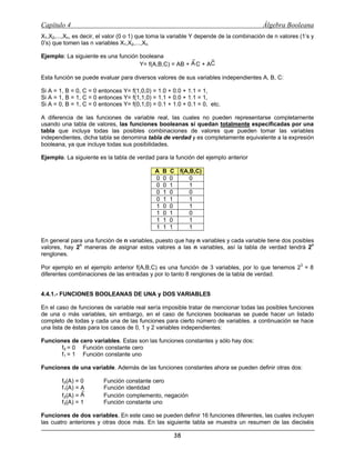 Capítulo 4                                                                              Álgebra Booleana
X1,X2,...,Xn, es decir, el valor (0 o 1) que toma la variable Y depende de la combinación de n valores (1’s y
0’s) que tomen las n variables X1,X2,...,Xn.

Ejemplo: La siguiente es una función booleana
                                     Y= f(A,B,C) = AB + A C + AC

Esta función se puede evaluar para diversos valores de sus variables independientes A, B, C:

Si A = 1, B = 0, C = 0 entonces Y= f(1,0,0) = 1.0 + 0.0 + 1.1 = 1,
Si A = 1, B = 1, C = 0 entonces Y= f(1,1,0) = 1.1 + 0.0 + 1.1 = 1,
Si A = 0, B = 1, C = 0 entonces Y= f(0,1,0) = 0.1 + 1.0 + 0.1 = 0, etc.

A diferencia de las funciones de variable real, las cuales no pueden representarse completamente
usando una tabla de valores, las funciones booleanas sí quedan totalmente especificadas por una
tabla que incluya todas las posibles combinaciones de valores que pueden tomar las variables
independientes, dicha tabla se denomina tabla de verdad y es completamente equivalente a la expresión
booleana, ya que incluye todas sus posibilidades.

Ejemplo. La siguiente es la tabla de verdad para la función del ejemplo anterior

                                             A   B   C f(A,B,C)
                                             0   0   0     0
                                             0   0   1     1
                                             0   1   0     0
                                             0   1   1     1
                                             1   0   0     1
                                             1   0   1     0
                                             1   1   0     1
                                             1   1   1     1

En general para una función de n variables, puesto que hay n variables y cada variable tiene dos posibles
valores, hay 2n maneras de asignar estos valores a las n variables, así la tabla de verdad tendrá 2n
renglones.
                                                                                                       3
Por ejemplo en el ejemplo anterior f(A,B,C) es una función de 3 variables, por lo que tenemos 2 = 8
diferentes combinaciones de las entradas y por lo tanto 8 renglones de la tabla de verdad.


4.4.1.- FUNCIONES BOOLEANAS DE UNA y DOS VARIABLES

En el caso de funciones de variable real sería imposible tratar de mencionar todas las posibles funciones
de una o más variables, sin embargo, en el caso de funciones booleanas se puede hacer un listado
completo de todas y cada una de las funciones para cierto número de variables. a continuación se hace
una lista de éstas para los casos de 0, 1 y 2 variables independientes:

Funciones de cero variables. Estas son las funciones constantes y sólo hay dos:
      f 0 = 0 Función constante cero
      f 1 = 1 Función constante uno

Funciones de una variable. Además de las funciones constantes ahora se pueden definir otras dos:

        f 0(A) = 0       Función constante cero
        f 1(A) = A       Función identidad
        f 2(A) = A       Función complemento, negación
        f 3(A) = 1       Función constante uno

Funciones de dos variables. En este caso se pueden definir 16 funciones diferentes, las cuales incluyen
las cuatro anteriores y otras doce más. En las siguiente tabla se muestra un resumen de las dieciséis

                                                      38
 