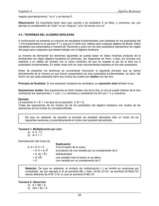Capítulo 4                                                                            Álgebra Booleana
   negado gramaticalmente: “no x” y se denota x .

   Observación: Es importante tener claro que cuando x es verdadero x es falso, y viceversa, así, por
   ejemplo el complemento de “todo” no es “ninguno”, sino “al menos uno no”


   4.3.- TEOREMAS DEL ALGEBRA BOOLEANA

   A continuación se presenta un conjunto de resultados fundamentales; pero basados en los postulados del
   1 al 6 presentados en la sección 4.1 y que por lo tanto son válidos para cualquier álgebra de Boole. Estos
   resultados son presentados a manera de Teoremas y junto con los seis postulados representan las reglas
   del juego para cualquiera que desee trabajar con el álgebra booleana.

   La manera de demostrar los teoremas siguientes se puede basar en ideas intuitivas producto de la
   familiaridad con algún álgebra booleana en particular, (en diagramas de Venn, o bien, en circuitos con
   switches o en tablas de verdad) con la única condición de que se respete al pie de la letra los 6
   postulados fundamentales. En estas notas sólo se usan razonamientos basados en los seis postulados.

   Antes de presentar los teoremas es conveniente mencionar el siguiente principio que se deriva
   directamente de la manera en que fueron presentados los seis postulados fundamentales, es decir, del
   hecho de que cada postulado tiene dos incisos los cuales son duales uno del otro.

O Principio de Dualidad. Si una expresión booleana es verdadera, su expresión dual también lo es.
O Expresiones duales. Dos expresiones se dicen duales una de la otra, si una se puede obtener de la otra
   cambiando las operaciones ( + ) por (Ÿ) y viceversa y cambiando los O's por 1 's y viceversa.

   Ejemplo.
   La expresión A + B = 1 es dual de la expresión AŸB = O,
   Todas las expresiones de los incisos (a) de los postulados del álgebra booleana son duales de las
   exprsiones de los incisos (b) correspondientes.


    F   De aquí en adelante, de acuerdo al principio de dualidad demostrar sólo un inciso de los
        siguientes teoremas y automáticamente el inciso dual quedará demostrado.


   Teorema 1. Multiplicación por cero
         a) AŸ0 = 0
         b) A+1 = 1

   Demostración del inciso (a)
                                   Explicación:
           AŸ0 = AŸ0 + 0           0 es el neutro de la suma
               = AŸ0 + AŸA         el producto de una variable por su complemento da 0
               = AŸ(0 + A )        distributividad
               = AŸ(A )            una variable más el neutro no se altera
               =0                  una variable por su complemento da 0


    @   Notación. De aquí en adelante, el símbolo de multiplicación (Ÿ) se omitirá en ocaciones por
        comodidad, así por ejemplo AŸB se escribirá AB, o bien, (A+B)Ÿ(C+D) se escribirá (A+B)(C+D)
        siendo diferente de A+BŸC+D, lo cual se escribirá A+BC+D.

   Teorema 2. Absorción
         a) A + AB = A
         b) A(A + B) = A

                                                      34
 