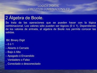 LOGICA DIGITAL
CIRCUITOS COMBINACIONALES

2 Álgebra de Boole.

Se trata de las operaciones que se pueden hacer con la lógica
combinacional. Los valores sólo pueden ser lógicos (0 ó 1). Dependiendo
de los valores de entrada, el algebra de Boole nos permite conocer las
salidas.
Bit: Binary Digit
–0ó1
– Abierto ó Cerrado
– Bajo ó Alto
– Apagado ó Encendido
_ Verdadero o Falso
_ Conectado o desconectado

 