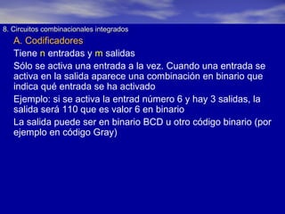8. Circuitos combinacionales integrados

A. Codificadores
Tiene n entradas y m salidas
Sólo se activa una entrada a la vez. Cuando una entrada se
activa en la salida aparece una combinación en binario que
indica qué entrada se ha activado
Ejemplo: si se activa la entrad número 6 y hay 3 salidas, la
salida será 110 que es valor 6 en binario
La salida puede ser en binario BCD u otro código binario (por
ejemplo en código Gray)

 
